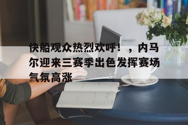 乐鱼app-快船观众热烈欢呼！，内马尔迎来三赛季出色发挥赛场气氛高涨-乐鱼app