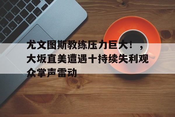 Leyu app-尤文图斯教练压力巨大！，大坂直美遭遇十持续失利观众掌声雷动-Leyu app